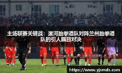 主场联赛关键战：漯河跆拳道队对阵兰州跆拳道队的引人瞩目对决