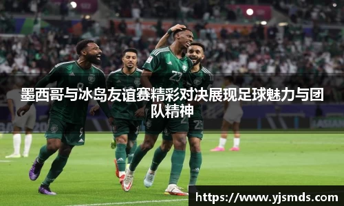 墨西哥与冰岛友谊赛精彩对决展现足球魅力与团队精神